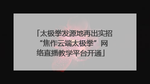 太极拳发源地再出实招 “焦作云端太极拳”网络直播教学平台开通