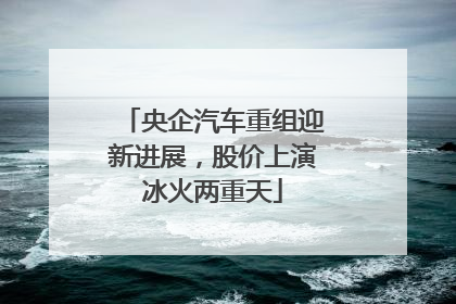 央企汽车重组迎新进展，股价上演冰火两重天