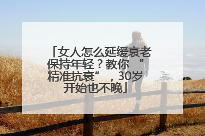 女人怎么延缓衰老保持年轻？教你 “精准抗衰”，30岁开始也不晚