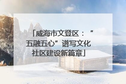 威海市文登区：“五融五心”谱写文化社区建设新篇章
