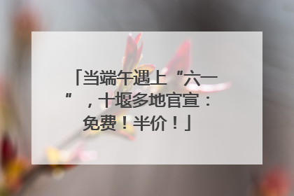 当端午遇上“六一”，十堰多地官宣：免费！半价！