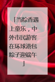 当粽香遇上童乐，中外市民游客在环球港包粽子迎端午