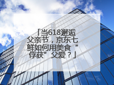当618邂逅父亲节，京东七鲜如何用美食“俘获”父爱？