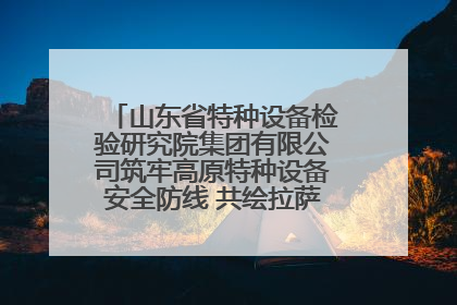 山东省特种设备检验研究院集团有限公司筑牢高原特种设备安全防线 共绘拉萨美好生活画卷