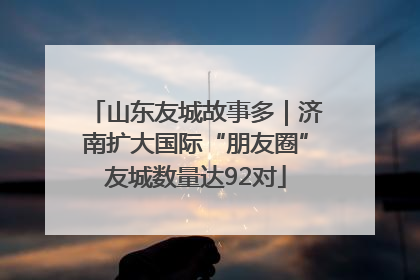 山东友城故事多｜济南扩大国际“朋友圈”友城数量达92对
