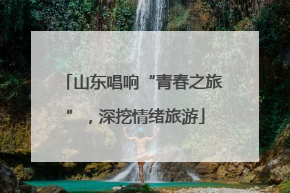 山东唱响“青春之旅”，深挖情绪旅游