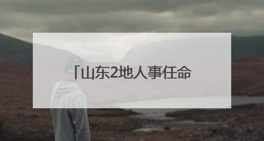 山东2地人事任命，涉县（区）长