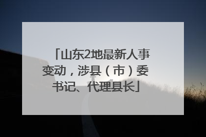 山东2地最新人事变动，涉县（市）委书记、代理县长