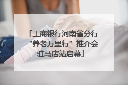 工商银行河南省分行“养老万里行”推介会 驻马店站启幕