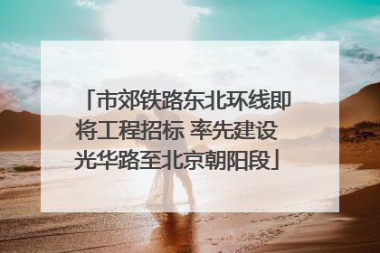 市郊铁路东北环线即将工程招标 率先建设光华路至北京朝阳段