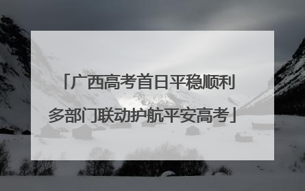 广西高考首日平稳顺利 多部门联动护航平安高考