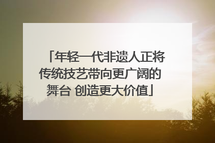 年轻一代非遗人正将传统技艺带向更广阔的舞台 创造更大价值