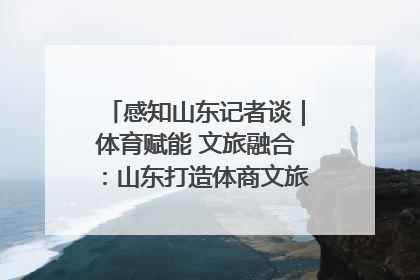 感知山东记者谈｜体育赋能 文旅融合：山东打造体商文旅融合发展新格局