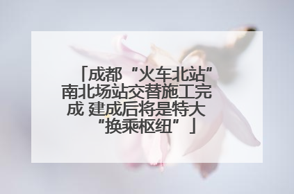 成都“火车北站”南北场站交替施工完成 建成后将是特大“换乘枢纽”