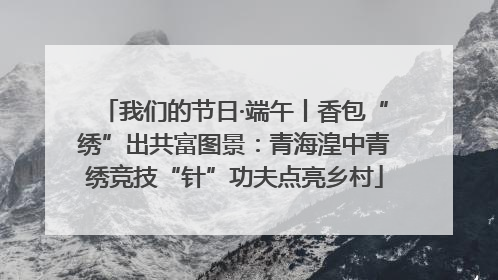 我们的节日·端午丨香包“绣”出共富图景：青海湟中青绣竞技“针”功夫点亮乡村