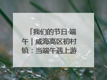 我们的节日·端午｜威海高区初村镇：当端午遇上游园会：来一场“粽”享欢乐的趣味冒险！