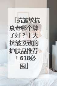 抗皱纹抗衰老哪个牌子好？十大抗皱紧致的护肤品推荐！618必囤
