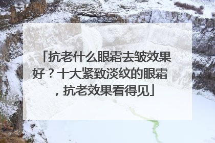 抗老什么眼霜去皱效果好？十大紧致淡纹的眼霜，抗老效果看得见