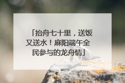 抬舟七十里，送饭又送水！麻阳端午全民参与的龙舟情