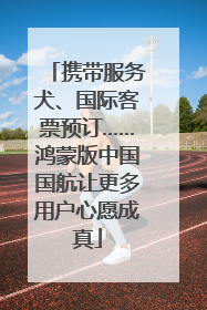 携带服务犬、国际客票预订……鸿蒙版中国国航让更多用户心愿成真