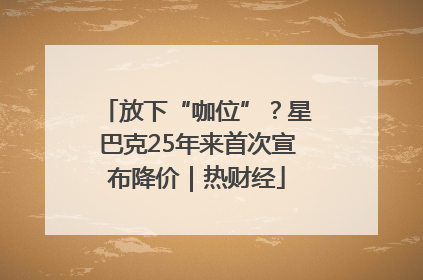 放下“咖位”？星巴克25年来首次宣布降价｜热财经