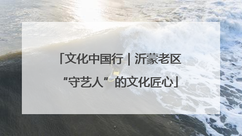 文化中国行｜沂蒙老区“守艺人”的文化匠心