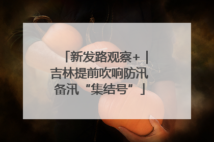 新发路观察+｜吉林提前吹响防汛备汛“集结号”
