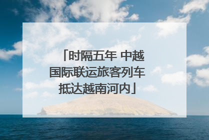 时隔五年 中越国际联运旅客列车抵达越南河内