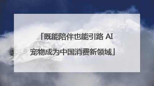 既能陪伴也能引路 AI宠物成为中国消费新领域