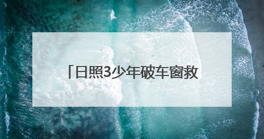 日照3少年破车窗救3岁女童，玻璃划手浑然不顾，后续来了→