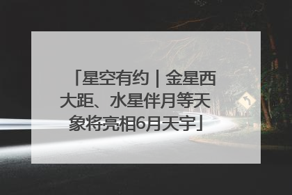 星空有约｜金星西大距、水星伴月等天象将亮相6月天宇