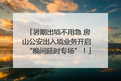 暑期出境不用急 房山公安出入境业务开启“晚间延时专场”！