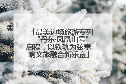 最美边境旅游专列“丹东·凤凰山号”启程，以铁轨为弦奏响文旅融合新乐章