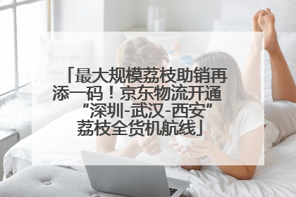 最大规模荔枝助销再添一码！京东物流开通“深圳-武汉-西安” 荔枝全货机航线