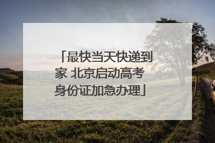 最快当天快递到家 北京启动高考身份证加急办理