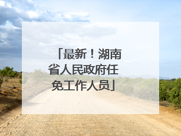 最新！湖南省人民政府任免工作人员