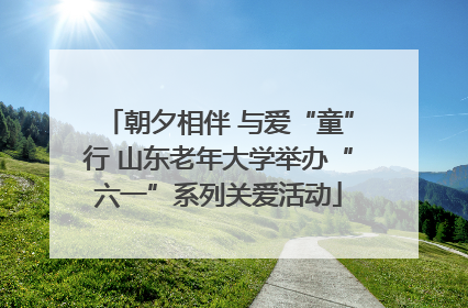 朝夕相伴 与爱“童”行 山东老年大学举办“六一”系列关爱活动