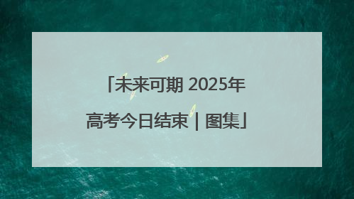 未来可期 2025年高考今日结束｜图集