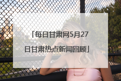 每日甘肃网5月27日甘肃热点新闻回顾