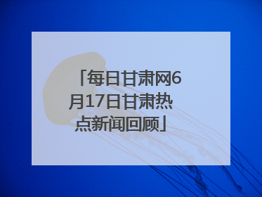 每日甘肃网6月17日甘肃热点新闻回顾