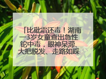 比砒霜还毒！湖南一3岁女童查出急性铊中毒，眼神呆滞、大把脱发、走路如踩棉花……