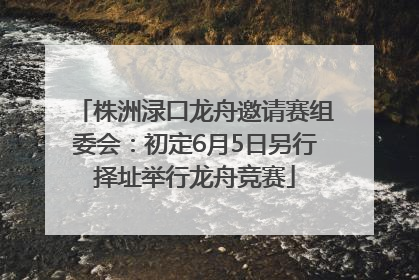 株洲渌口龙舟邀请赛组委会：初定6月5日另行择址举行龙舟竞赛