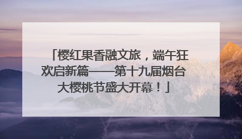樱红果香融文旅，端午狂欢启新篇——第十九届烟台大樱桃节盛大开幕！