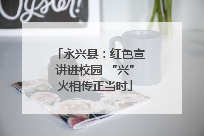 永兴县：红色宣讲进校园 “兴”火相传正当时