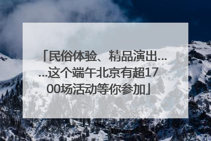 民俗体验、精品演出……这个端午北京有超1700场活动等你参加
