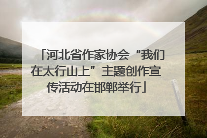 河北省作家协会“我们在太行山上”主题创作宣传活动在邯郸举行