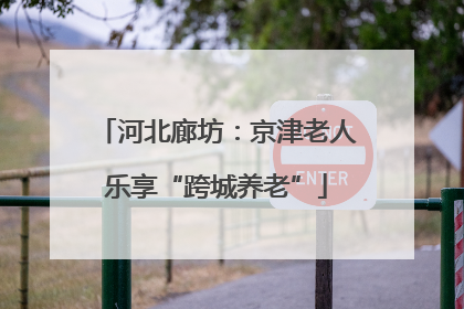河北廊坊：京津老人乐享“跨城养老”