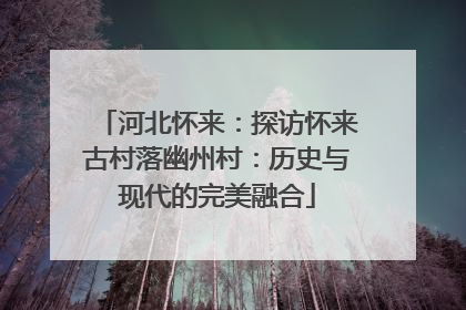 河北怀来：探访怀来古村落幽州村：历史与现代的完美融合