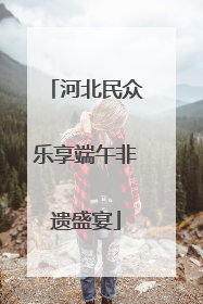 河北民众乐享端午非遗盛宴