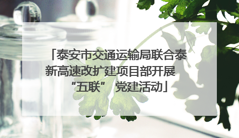 泰安市交通运输局联合泰新高速改扩建项目部开展 “五联” 党建活动